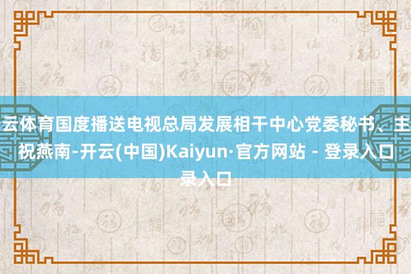 开云体育国度播送电视总局发展相干中心党委秘书、主任祝燕南-开云(中国)Kaiyun·官方网站 - 登录入口