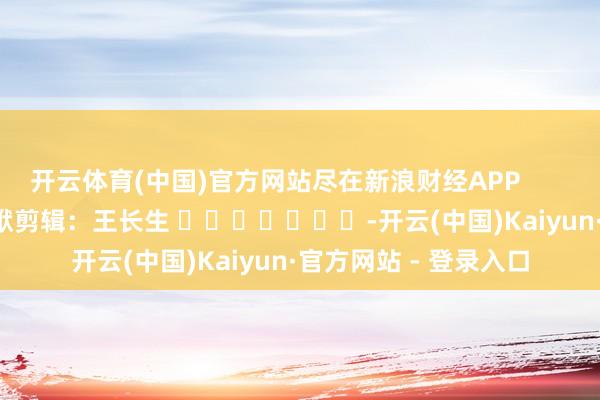 开云体育(中国)官方网站尽在新浪财经APP            						包袱剪辑：王长生 							-开云(中国)Kaiyun·官方网站 - 登录入口