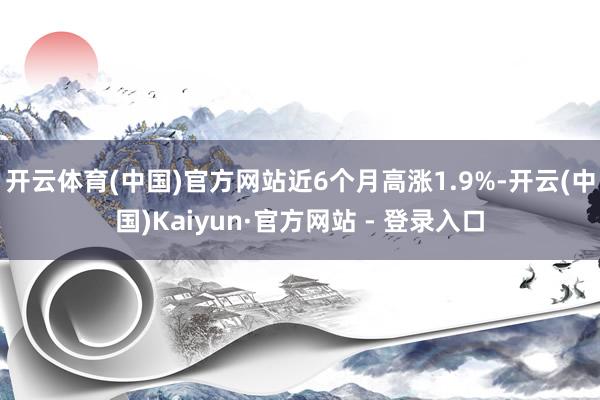 开云体育(中国)官方网站近6个月高涨1.9%-开云(中国)Kaiyun·官方网站 - 登录入口
