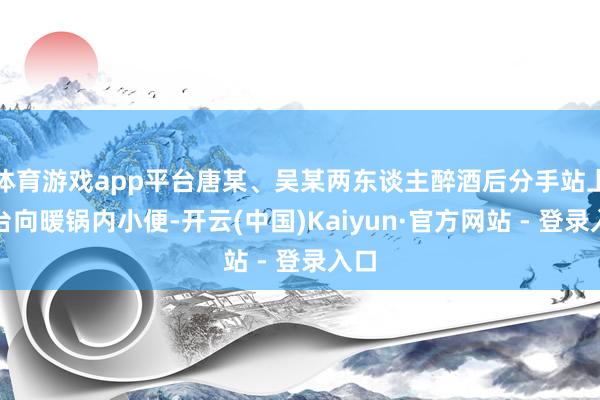 体育游戏app平台唐某、吴某两东谈主醉酒后分手站上餐台向暖锅内小便-开云(中国)Kaiyun·官方网站 - 登录入口