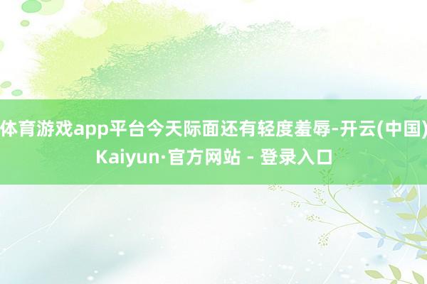 体育游戏app平台今天际面还有轻度羞辱-开云(中国)Kaiyun·官方网站 - 登录入口