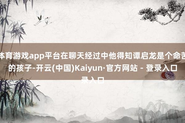 体育游戏app平台在聊天经过中他得知谭启龙是个命苦的孩子-开云(中国)Kaiyun·官方网站 - 登录入口