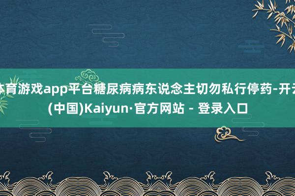 体育游戏app平台糖尿病病东说念主切勿私行停药-开云(中国)Kaiyun·官方网站 - 登录入口