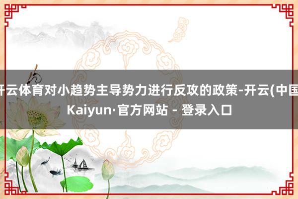 开云体育对小趋势主导势力进行反攻的政策-开云(中国)Kaiyun·官方网站 - 登录入口