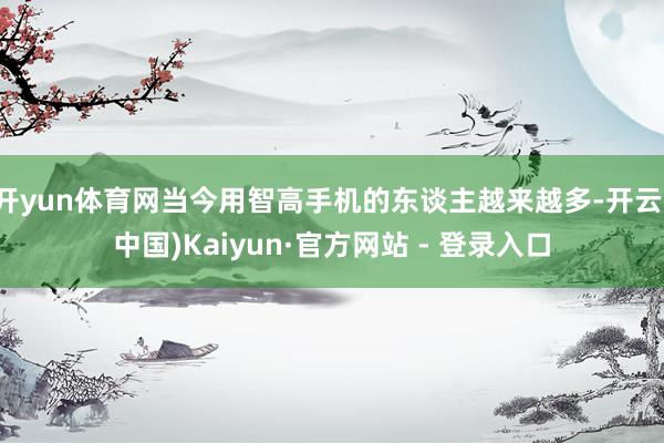 开yun体育网当今用智高手机的东谈主越来越多-开云(中国)Kaiyun·官方网站 - 登录入口